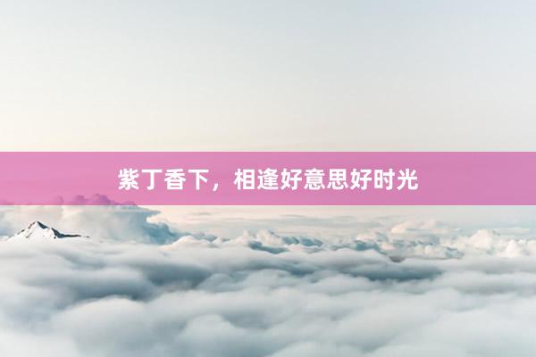 紫丁香下,相逢好意思好时光