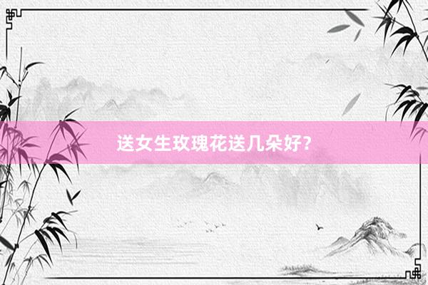 送女生玫瑰花送几朵好？