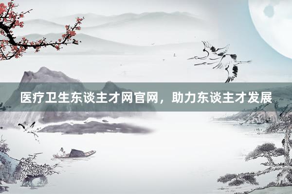 医疗卫生东谈主才网官网，助力东谈主才发展